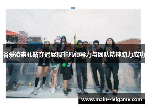 谷爱凌崇礼站夺冠展现非凡领导力与团队精神助力成功