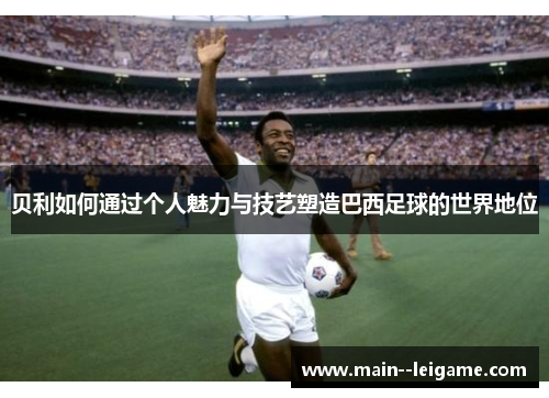 贝利如何通过个人魅力与技艺塑造巴西足球的世界地位