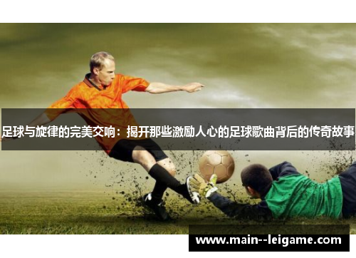 足球与旋律的完美交响:揭开那些激励人心的足球歌曲背后的传奇故事 足球与旋律的完美交响:揭开那些激励人心的足球歌曲背后的传奇故事