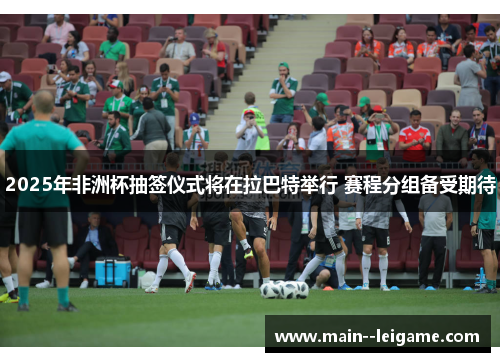 2025年非洲杯抽签仪式将在拉巴特举行 赛程分组备受期待