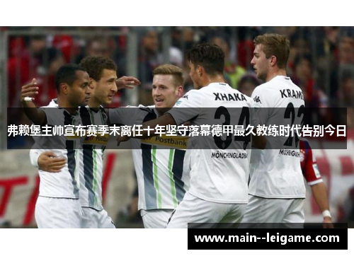 弗赖堡主帅宣布赛季末离任十年坚守落幕德甲最久教练时代告别今日 弗赖堡主帅宣布赛季末离任十年坚守落幕德甲最久教练时代告别今日